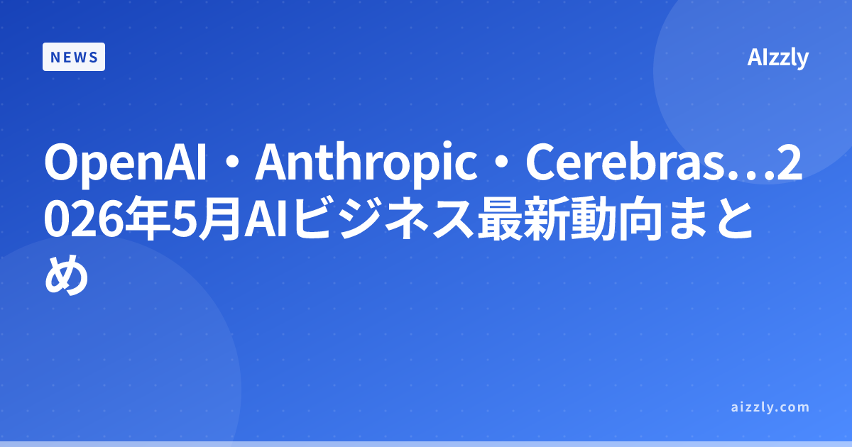 OpenAI・Anthropic・Cerebras…2026年5月AIビジネス最新動向まとめ