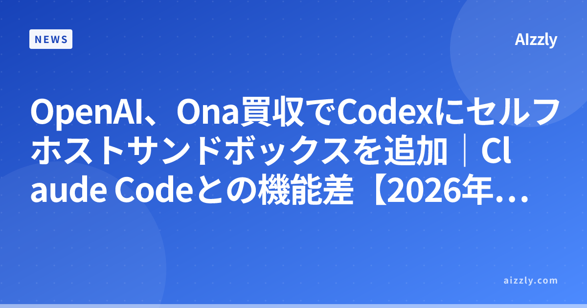 OpenAI、Ona買収でCodexにセルフホストサンドボックスを追加｜Claude Codeとの機能差【2026年最新】